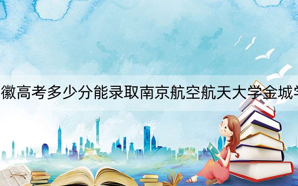 安徽高考多少分能录取南京航空航天大学金城学院？2024年历史类最低471分 物理类最低485分