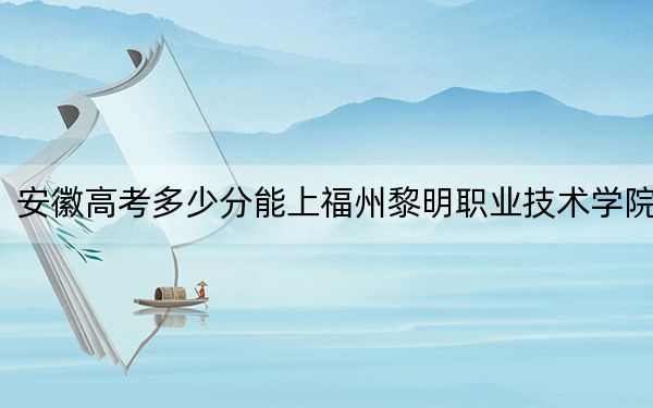 安徽高考多少分能上福州黎明职业技术学院？2024年历史类录取分233分 物理类最低262分
