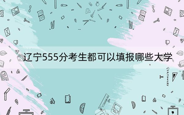 辽宁555分考生都可以填报哪些大学？