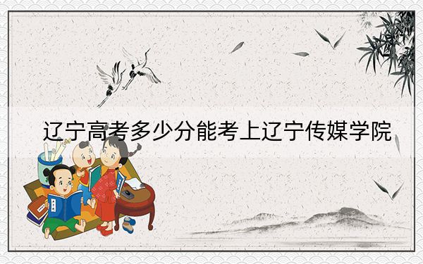 辽宁高考多少分能考上辽宁传媒学院？2024年历史类投档线400分 物理类386分