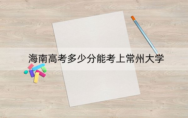 海南高考多少分能考上常州大学？2024年最低录取分数线577分