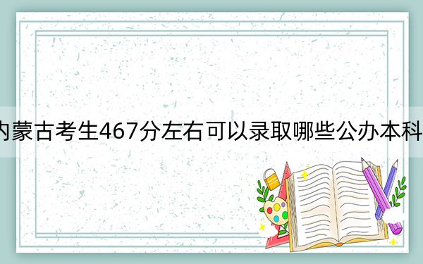内蒙古考生467分左右可以录取哪些公办本科大学?(附带近三年高考大学录取名单)
