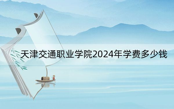 天津交通职业学院2024年学费多少钱？每年5000元到5500元（各专业收费标准）