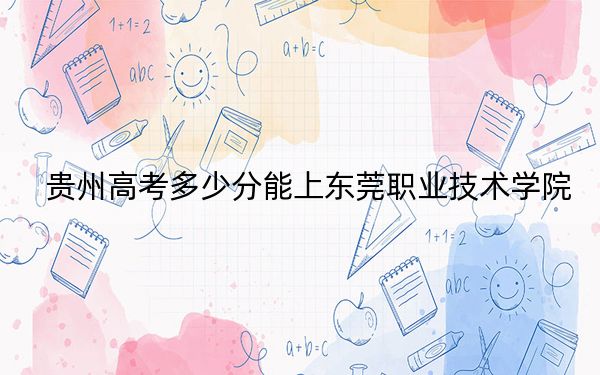 贵州高考多少分能上东莞职业技术学院？附2022-2024年最低录取分数线