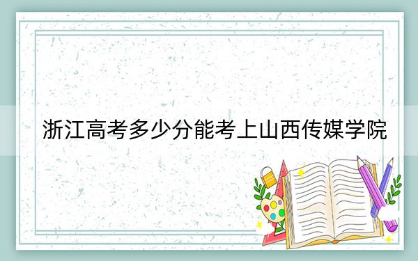 浙江高考多少分能考上山西传媒学院？附2022-2024年最低录取分数线