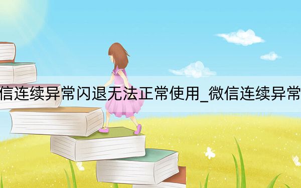 微信连续异常闪退无法正常使用_微信连续异常闪退