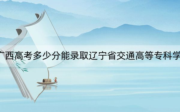 广西高考多少分能录取辽宁省交通高等专科学校？附2022-2024年最低录取分数线