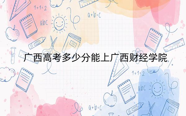广西高考多少分能上广西财经学院？附2022-2024年最低录取分数线