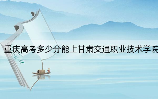 重庆高考多少分能上甘肃交通职业技术学院？2024年历史类录取分337分 物理类投档线352分