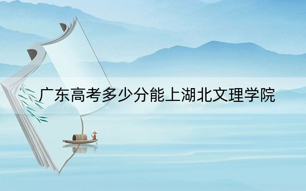 广东高考多少分能上湖北文理学院？附近三年最低院校投档线