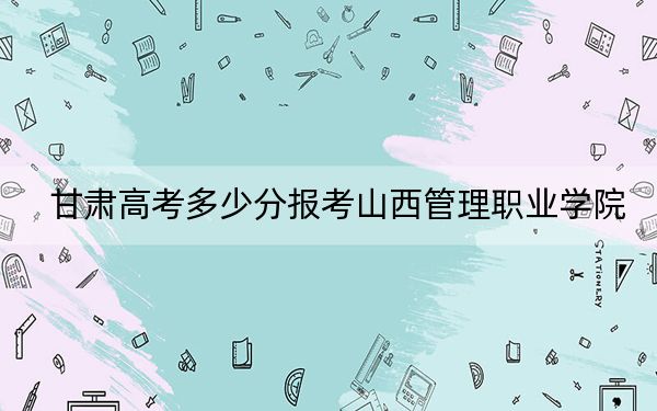 甘肃高考多少分报考山西管理职业学院？2024年历史类182分 物理类录取分286分