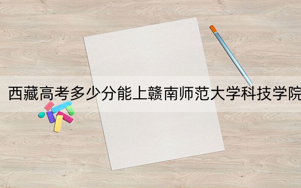 西藏高考多少分能上赣南师范大学科技学院?2024年最低分