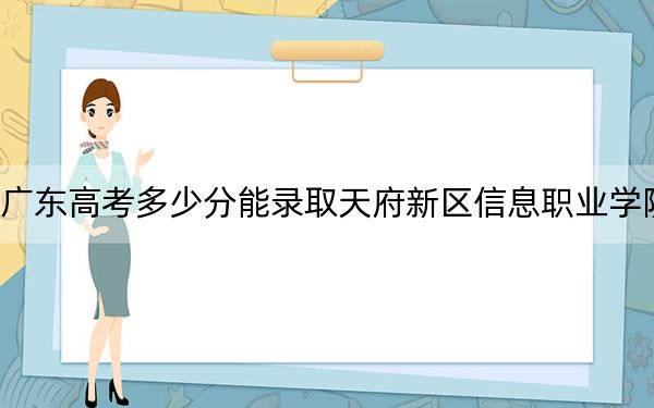 广东高考多少分能录取天府新区信息职业学院？附2022-2024年最低录取分数线