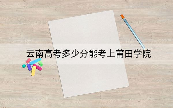云南高考多少分能考上莆田学院？2024年文科投档线522分 理科465分