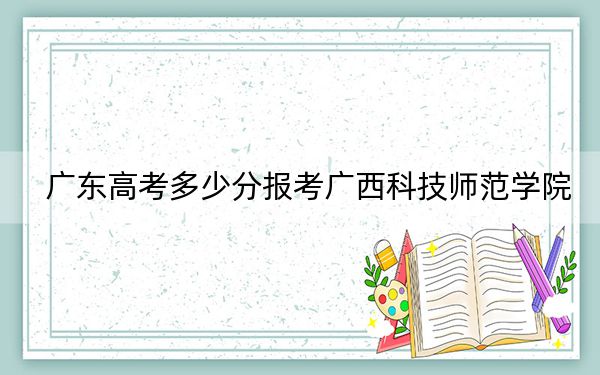 广东高考多少分报考广西科技师范学院？2024年历史类495分 物理类最低500分