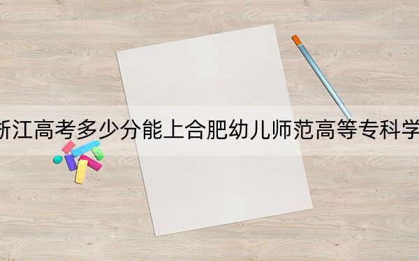 浙江高考多少分能上合肥幼儿师范高等专科学校？附2022-2024年最低录取分数线