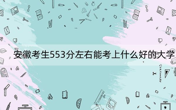安徽考生553分左右能考上什么好的大学？（供2025届高三考生参考）