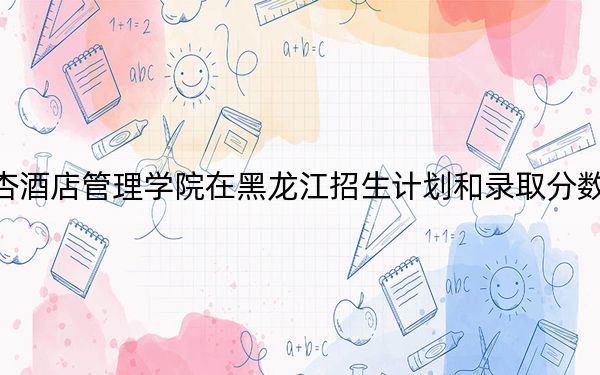 成都银杏酒店管理学院在黑龙江招生计划和录取分数线是多少?2025黑龙江考生参考