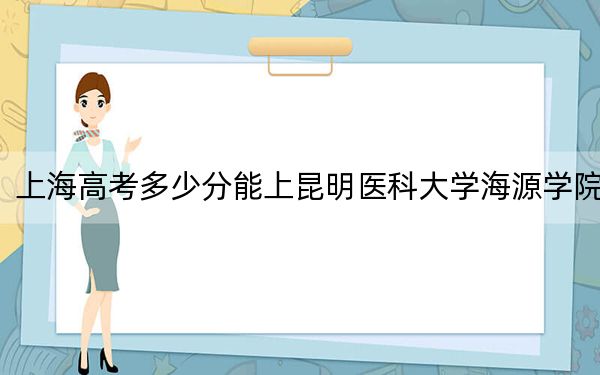 上海高考多少分能上昆明医科大学海源学院？附2022-2024年院校投档线