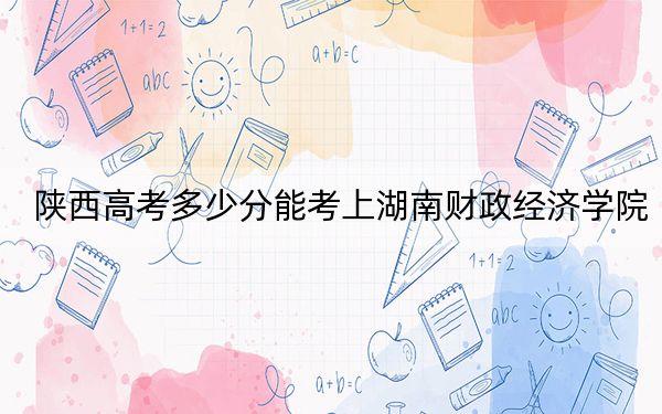 陕西高考多少分能考上湖南财政经济学院？2024年文科最低476分 理科458分