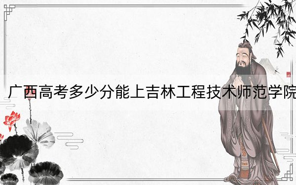 广西高考多少分能上吉林工程技术师范学院？2024年历史类437分 物理类录取分389分