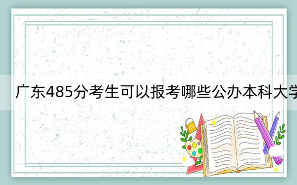 广东485分考生可以报考哪些公办本科大学？（供2025届高三考生参考）