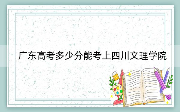 广东高考多少分能考上四川文理学院？附2022-2024年院校最低投档线