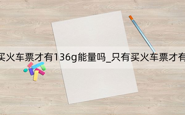 只有买火车票才有136g能量吗_只有买火车票才有136g能量吗