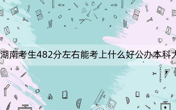 湖南考生482分左右能考上什么好公办本科大学？（附带2022-2024年482录取名单）