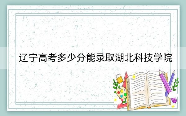 辽宁高考多少分能录取湖北科技学院？附2022-2024年最低录取分数线