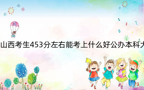 山西考生453分左右能考上什么好公办本科大学？（附带近三年453分大学录取名单）