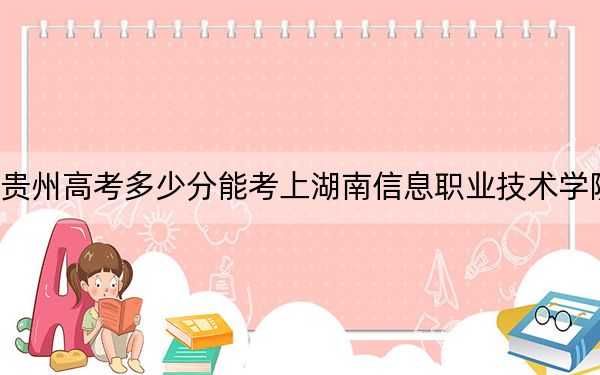 贵州高考多少分能考上湖南信息职业技术学院？2024年历史类最低365分 物理类最低356分