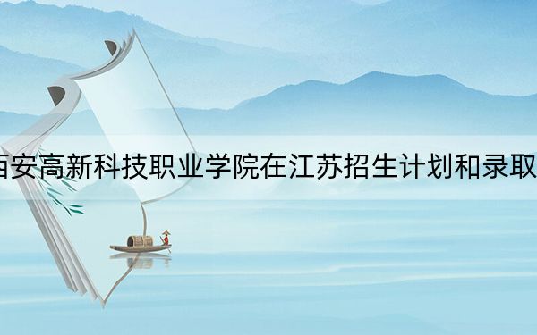 2024年西安高新科技职业学院在江苏招生计划和录取分数线是多少？江苏考生2025年参考