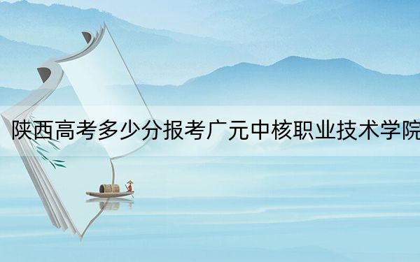 陕西高考多少分报考广元中核职业技术学院？2024年文科录取分234分 理科投档线330分