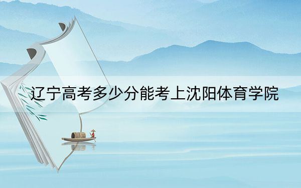 辽宁高考多少分能考上沈阳体育学院？2024年历史类最低477分 物理类最低470分