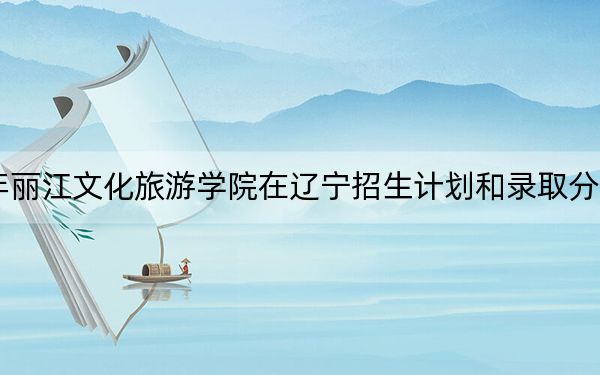 2024年丽江文化旅游学院在辽宁招生计划和录取分数线是多少？辽宁考生2025年参考