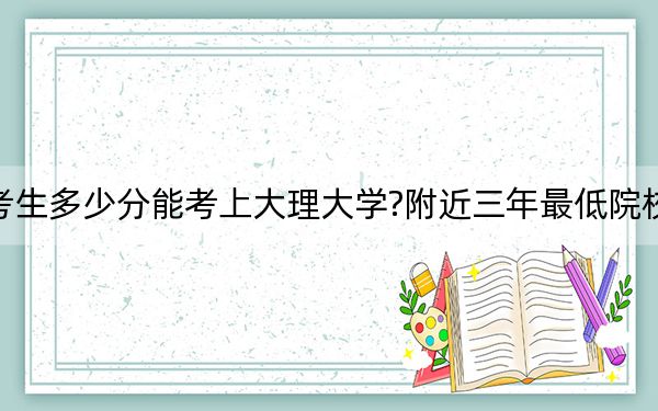 辽宁考生多少分能考上大理大学?附近三年最低院校投档线