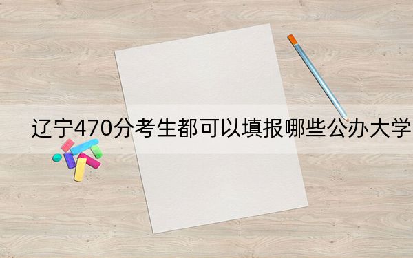 辽宁470分考生都可以填报哪些公办大学？（供2025届高三考生参考）