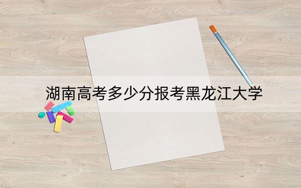 湖南高考多少分报考黑龙江大学？2024年历史类录取分558分 物理类投档线488分