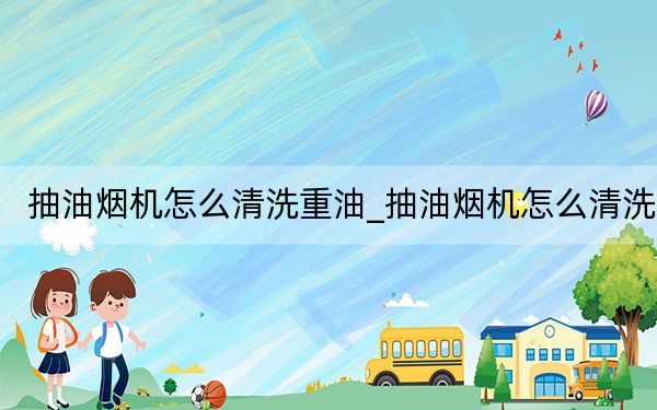 抽油烟机怎么清洗重油_抽油烟机怎么清洗