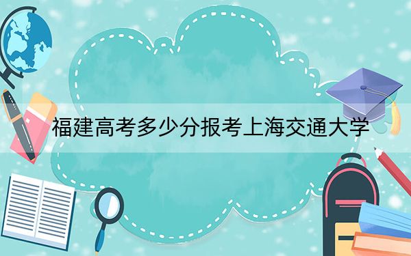 福建高考多少分报考上海交通大学？2024年历史类投档线639分 物理类录取分681分
