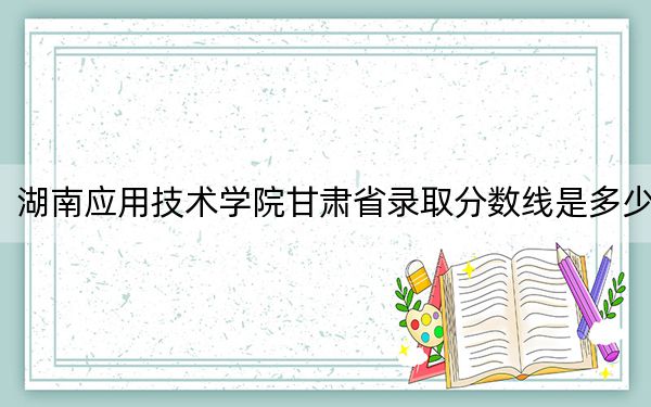湖南应用技术学院甘肃省录取分数线是多少？2025年甘肃考生参考