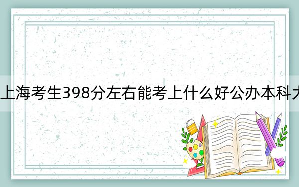 上海考生398分左右能考上什么好公办本科大学？（附带2022-2024年398录取名单）