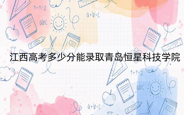 江西高考多少分能录取青岛恒星科技学院？附2022-2024年院校投档线
