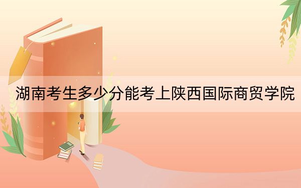 湖南考生多少分能考上陕西国际商贸学院？附2022-2024年最低录取分数线