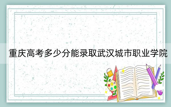 重庆高考多少分能录取武汉城市职业学院?附2022-2024年最低录取分数线