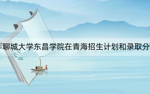 2024年聊城大学东昌学院在青海招生计划和录取分数线是多少？青海考生2025年参考