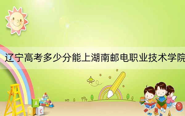 辽宁高考多少分能上湖南邮电职业技术学院？附2022-2024年最低录取分数线