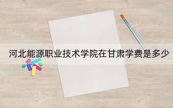 河北能源职业技术学院在甘肃学费是多少？招生计划？录取分数线是多少？