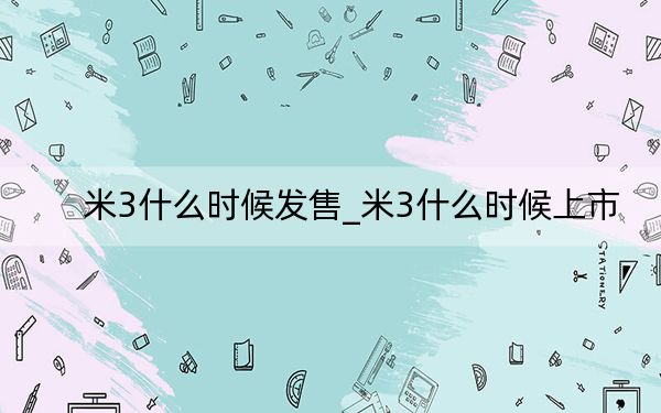 米3什么时候发售_米3什么时候上市